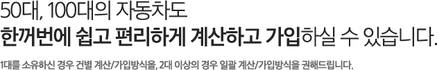 50대, 100대의 자동차도 한꺼번에 쉽고 편리하게 계산하고 가입하실 수 있습니다. 1대를 소유하신 경우 건별 계산/가입방식을, 2대 이상의 경우 일괄 계산/가입방식을 권해드립니다.