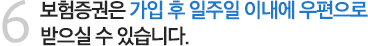 6. 보험증권, 약관 CD는 가입 후 일주일 이내에 우편으로 받으실 수 있습니다. 