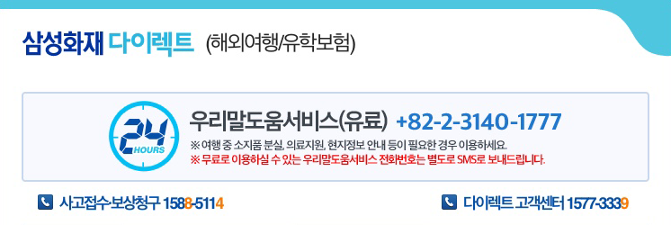 삼성화재 다이렉트(해외여행/유학보험) 24시 우리말도움서비스(유료) +82-2-3140-1777 ※여행 중 소지품 분실, 의료지원, 현지정보 안내 등이 필요한 경우 이용하세요. ※무료로 이용하실 수 있는 우리말 도움서비스 전화번호는 별도로 SMS로 보내드립니다. 사고접수·보상청구 1588-5114 | 다이렉트 고객센터 - 1577-3339